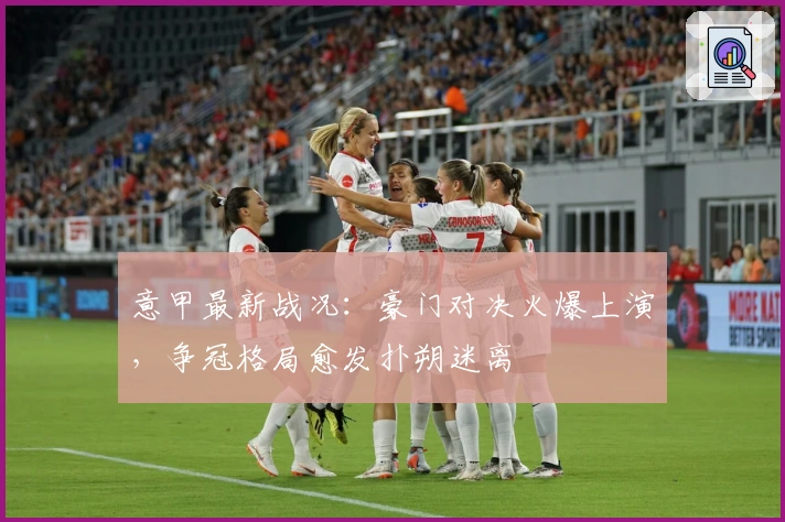 意甲最新战况：豪门对决火爆上演，争冠格局愈发扑朔迷离
