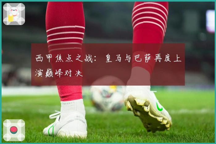 西甲焦点之战:皇马与巴萨再度上演巅峰对决