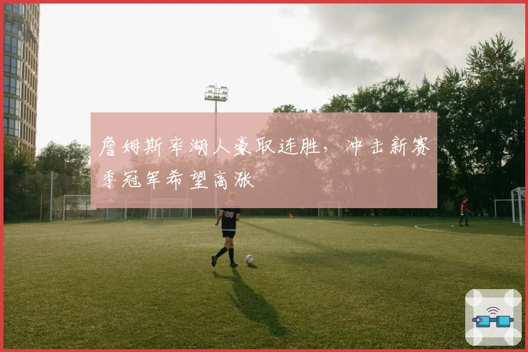 詹姆斯率湖人豪取连胜，冲击新赛季冠军希望高涨