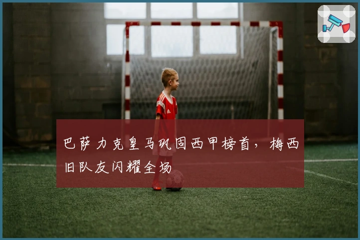 巴萨力克皇马巩固西甲榜首，梅西旧队友闪耀全场