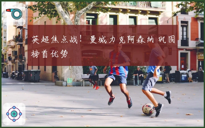 英超焦点战!曼城力克阿森纳 巩固榜首优势