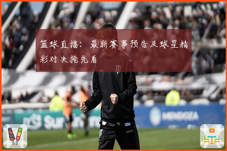 篮球直播：最新赛事预告及球星精彩对决抢先看
