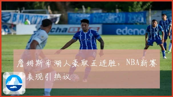 詹姆斯率湖人豪取五连胜，NBA新赛季表现引热议