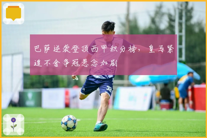 巴萨逆袭登顶西甲积分榜,皇马紧追不舍争冠悬念加剧