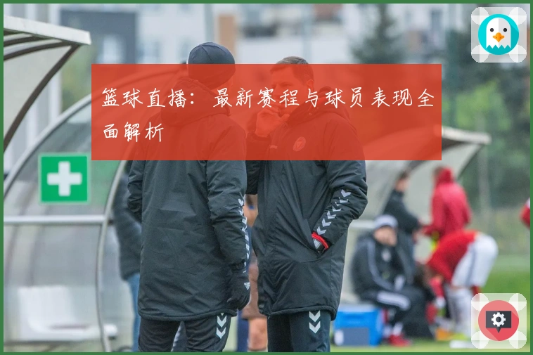 篮球直播：最新赛程与球员表现全面解析