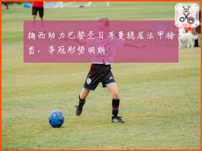 梅西助力巴黎圣日耳曼稳居法甲榜首，争冠形势明朗