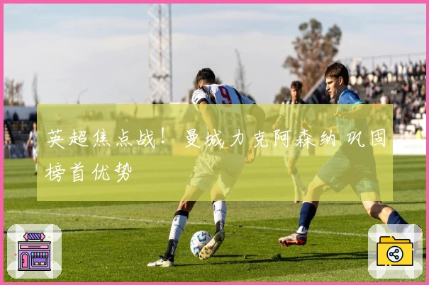 英超焦点战！曼城力克阿森纳 巩固榜首优势